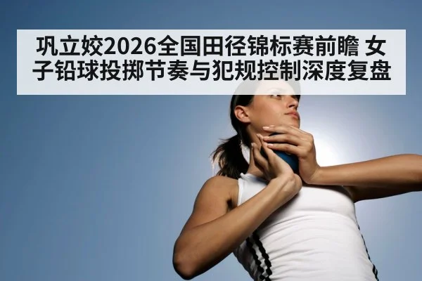 巩立姣2026全国田径锦标赛前瞻 女子铅球投掷节奏与犯规控制深度复盘