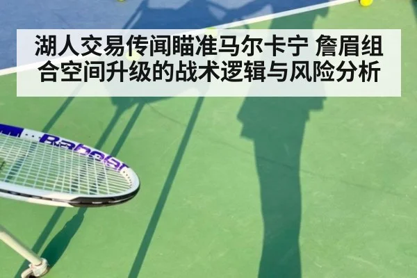 湖人交易传闻瞄准马尔卡宁 詹眉组合空间升级的战术逻辑与风险分析